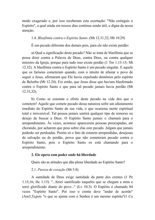 modo exagerado e, por isso receberam esta exortação: "Não extingais o
Espírito", a qual ainda em nossos dias continua sendo útil, e digna da nossa
atenção.
1.4. Blasfêmia contra o Espírito Santo. (Mt 12.31,32; Hb 10.29)
É um pecado diferente dos demais pois, para ele não existe perdão:
a) Qual a significação deste pecado? Não se trata de blasfêmia que se
possa dizer contra a Palavra de Deus, contra Deus, ou contra qualquer
ministro da Igreja, porque para tudo isso existe perdão (1 Tm 1.13-15; Mt
12.32). A blasfêmia contra o Espírito Santo é um pecado singular. E aquele
que os fariseus cometeram quando, com o intuito de afastar o povo de
seguir a Jesus, afirmaram que Ele havia expulsado demônios pelo espírito
de Belzebu (Mt 12.24). Foi então, que Jesus disse que haviam blasfemado
contra o Espírito Santo e que para tal pecado jamais havia perdão (Mt
12.31,32).
b) Como se constata o efeito deste pecado na vida dos que o
cometem? Aquele que comete pecado dessa natureza sofre um afastamento
imediato do Espírito Santo da sua vida, o que ocasiona morte espiritual
total e irreversível. Tal pessoa jamais sentirá qualquer tipo de remorso ou
desejo de buscar a Deus. O Espírito Santo jamais o chamará para o
arrependimento. Às vezes, acontece aparecerem pessoas preocupadas, até
chorando, por acharem que pesa sobre elas este pecado. Julgam que jamais
poderão ser perdoadas. Porém só o fato de estarem arrependidas, desejosas
de salvação ou de perdão, prova que não cometeram pecado contra o
Espírito Santo, pois o Espírito Santo os está chamando para o
arrependimento.
2. Ele opera com poder onde há liberdade
Quais são as atitudes que dão plena liberdade ao Espírito Santo?
2.1. Pureza de coração (Mt 5.8)
A santidade de Deus exige santidade da parte dos crentes (1 Pe
1.15,16; Hc 1.13). "...Serei santificado naqueles que se chegam a mim e
serei glorificado diante do povo..." (Lv 10.3). O Espírito é chamado 84
vezes "Espírito Santo". Por isso o crente deve "andar de acordo"
(Am3.3),pois "o que se ajunta com o Senhor é um mesmo espírito''(1 Co
 