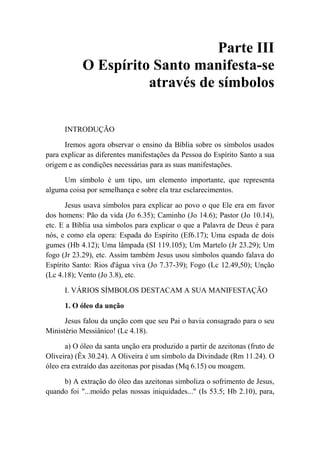 Parte III
O Espírito Santo manifesta-se
através de símbolos
INTRODUÇÃO
Iremos agora observar o ensino da Bíblia sobre os símbolos usados
para explicar as diferentes manifestações da Pessoa do Espírito Santo a sua
origem e as condições necessárias para as suas manifestações.
Um símbolo é um tipo, um elemento importante, que representa
alguma coisa por semelhança e sobre ela traz esclarecimentos.
Jesus usava símbolos para explicar ao povo o que Ele era em favor
dos homens: Pão da vida (Jo 6.35); Caminho (Jo 14.6); Pastor (Jo 10.14),
etc. E a Bíblia usa símbolos para explicar o que a Palavra de Deus é para
nós, e como ela opera: Espada do Espírito (Ef6.17); Uma espada de dois
gumes (Hb 4.12); Uma lâmpada (SI 119.105); Um Martelo (Jr 23.29); Um
fogo (Jr 23.29), etc. Assim também Jesus usou símbolos quando falava do
Espírito Santo: Rios d'água viva (Jo 7.37-39); Fogo (Lc 12.49,50); Unção
(Lc 4.18); Vento (Jo 3.8), etc.
I. VÁRIOS SÍMBOLOS DESTACAM A SUA MANIFESTAÇÃO
1. O óleo da unção
Jesus falou da unção com que seu Pai o havia consagrado para o seu
Ministério Messiânico! (Lc 4.18).
a) O óleo da santa unção era produzido a partir de azeitonas (fruto de
Oliveira) (Êx 30.24). A Oliveira é um símbolo da Divindade (Rm 11.24). O
óleo era extraído das azeitonas por pisadas (Mq 6.15) ou moagem.
b) A extração do óleo das azeitonas simboliza o sofrimento de Jesus,
quando foi "...moído pelas nossas iniquidades..." (Is 53.5; Hb 2.10), para,
 