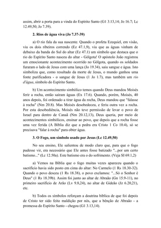 assim, abrir a porta para a vinda do Espírito Santo (G1 3.13,14; Jo 16.7; Lc
12.49,50; Jo 7.39).
2. Rios de água viva (Jo 7.37-39)
a) O rio fala da sua nascente. Quando o profeta Ezequiel, em visão,
viu os dois ribeiros correndo (Ez 47.1,9), viu que as águas vinham de
debaixo da banda do Sul do altar (Ez 47.1) um símbolo que destaca que o
rio do Espírito Santo nasceu do altar - Gólgota! O apóstolo João registrou
um emocionante acontecimento ocorrido no Gólgota, quando os soldados
furaram o lado de Jesus com uma lança (Jo 19.34), saiu sangue e água. Isto
simboliza que, como resultado da morte de Jesus, o mundo ganhou uma
fonte purificadora - o sangue de Jesus (1 Jo 1.7), mas também um rio
d'água, símbolo do Espírito Santo.
b) Um acontecimento simbólico temos quando Deus mandou Moisés
ferir a rocha, então saíram águas (Ex 17.6). Quando, porém, Moisés, 40
anos depois, foi ordenado a tirar água da rocha, Deus mandou que "falasse
à rocha" (Nm 20.8). Mas Moisés desobedeceu, e feriu outra vez a rocha.
Por esta desobediência, Moisés não teve permissão de levar o povo de
Israel para dentro de Canaã (Nm 20.12,13), Deus queria, por meio de
acontecimentos simbólicos, ensinar ao povo, que depois que a rocha fosse
uma vez ferida (A Bíblia diz que a pedra era Cristo 1 Co 10.4), só se
precisava "falar à rocha" para obter água.
3. O Fogo, um símbolo usado por Jesus (Lc 12.49,50)
No seu ensino, Ele salientou de modo claro que, para que o fogo
pudesse vir, era necessário que Ele antes fosse batizado "...por um certo
batismo..." (Lc 12.50a). Este batismo era o do sofrimento. (Veja SI 69.1,2)
a) Vemos na Bíblia que o fogo muitas vezes apareceu quando o
sacrifício havia sido posto em cima do altar: No Carmelo (1 Rs 18.30-32).
Quando o povo desceu (1 Rs 18.38), o povo exclamou: "...Só o Senhor é
Deus" (1 Rs 18.39b). Assim foi junto ao altar de Abraão (Gn 15.9-11), no
primeiro sacrifício de Arão (Lv 9.8,24), no altar de Gideão (Jz 6.20,21),
etc.
b) Todos os símbolos reforçam a doutrina bíblica de que foi depois
de Cristo ter sido feito maldição por nós, que a bênção de Abraão - a
promessa do Espírito Santo - chegou (G1 3.13,14).
 