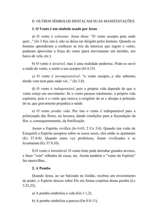 II. OUTROS SÍMBOLOS DESTACAM SUAS MANIFESTAÇÕES
1. O Vento é um símbolo usado por Jesus
a) O vento é soberano. Jesus disse: "O vento assopra para onde
quer..." (Jo 3.8a), isto é, não se deixa ser dirigido pelos homens. Quando os
homens aprenderam a conhecer as leis da natureza que regem o vento,
puderam aproveitar a força do vento (para movimentar um moinho, um
barco de vela, etc.).
b) O vento é invisível, mas é uma realidade poderosa. Pode-se ouvir
o ruído do vento, e sentir o seu assopro (Jó 4.15).
c) O vento é incompreensível: "o vento assopra...e não sabemos
donde vem nem para onde vai..." (Jo 3.8).
d) O vento é indispensável, pois a própria vida depende de que o
vento esteja em movimento. Se o vento parasse totalmente, a própria vida
expiraria, pois é o vento que renova o oxigênio do ar e dissipa a poluição
do ar, que gravemente prejudica a saúde.
e) O vento produz vida. Por isto o vento é indispensável para a
polinização das flores, na lavoura, dando condições para a fecundação da
flor, e, consequentemente, da frutificação.
Assim o Espírito vivifica (Jo 6.63; 2 Co 3.8). Quando (na visão de
Ezequiel) o Espírito assoprou sobre os ossos secos, eles então se ajuntaram
(Ez 37.4-8). Quando outra vez profetizou, foram vivificados e se
levantaram (Ez 37.9,10).
f) O vento é irresistível. O vento forte pode derrubar grandes árvores,
e fazer "voar" telhados de casas, etc. Assim também o "vento do Espírito"
faz maravilhas...
2. A Pomba
Quando Jesus, ao ser batizado no Jordão, recebeu um revestimento
de poder, o Espírito desceu sobre Ele em forma corpórea duma pomba (Lc
3.21,22).
a) A pomba simboliza a vida (Gn 1.1,2).
b) A pomba simboliza a pureza (Gn 8.8-11).
 