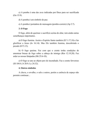 c) A pomba é uma das aves indicadas por Deus para ser sacrificada
(Gn 15.9).
d) A pomba é um símbolo de paz.
e) A pomba é portadora de mensagem (pombo-correio) (Ap 2.7).
3. O Fogo
O fogo, além de queimar o sacrifício acima do altar, tem ainda outras
semelhanças importantes.
a) O fogo ilumina. Assim o Espírito Santo também (Ef 1.17,18) e faz
glorificar a Jesus (Jo 16.14). Mas Ele também ilumina, descobrindo o
pecado (Ef 5.13).
b) O fogo queima. Faz com que o crente tenha condições de
amontoar brasas de fogo sobre a cabeça do inimigo (Rm 12.19,20). Faz
arder as nossas lâmpadas (Mt 25.6-10).
c) O fogo se une ao objeto por ele incendiado. Faz o crente fervoroso
(SI 104.4; Jr 20.9; Lc 24.32).
4. Outros símbolos
A chuva, o orvalho, o selo e outros, porém a carência de espaço não
permite continuar...
 