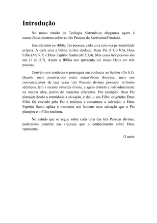 Introdução
No nosso estudo de Teologia Sistemática chegamos agora à
maravilhosa doutrina sobre as três Pessoas da SantíssimaTrindade.
Encontramos na Bíblia três pessoas, cada uma com sua personalidade
própria. A cada uma a Bíblia atribui deidade: Deus Pai (1 Co 8.6), Deus
Filho (Mc 9.7) e Deus Espírito Santo (At 5.3,4). Mas essas três pessoas são
um (1 Jo 5.7). Assim a Bíblia nos apresenta um único Deus em três
pessoas.
Convém-nos conhecer e prosseguir em conhecer ao Senhor (Os 6.3).
Quanto mais penetrarmos nesta maravilhosa doutrina, mais nos
convenceremos de que essas três Pessoas divinas possuem atributos
idênticos, têm a mesma natureza divina, e agem distinta e individualmente
na mesma obra, porém de maneiras diferentes. Por exemplo: Deus Pai
planejou desde a eternidade a salvação, e deu o seu Filho unigênito; Deus
Filho foi enviado pelo Pai e realizou e consumou a salvação; e Deus
Espírito Santo aplica e transmite aos homens essa salvação que o Pai
planejou e o Filho realizou.
No estudo que se segue sobre cada uma das três Pessoas divinas,
poderemos penetrar nas riquezas que o conhecimento sobre Deus
representa.
O autor
 