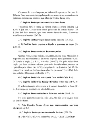 Como um fio vermelho passa por todo o AT a promessa da vinda do
Filho de Deus ao mundo, tanto pelas profecias, como pelos acontecimentos
típicos ou por meio de símbolos que falam de Cristo e da sua obra.
1. O Espírito Santo operou na encarnação de Jesus
Transmitiu para o ventre da virgem Maria a divina semente (Lc
1.35), e, por isto, "...o que nela estava gerado era do Espírito Santo" (Mt
1.20b). Foi desta maneira, que Jesus tomou forma de servo, fazendo-se
semelhante aos homens (Fp 2.7).
3. O Espírito Santo protegeu Jesus na sua infância (Mt 2.12)
4. O Espírito Santo revelou a Simeão a presença de Jesus (Lc
2.25-30)
5. O Espírito Santo revestiu a Jesus com poder
Quando Jesus, no seu batismo, no Jordão, iniciou o seu Ministério, o
Espírito Santo desceu sobre Ele em forma corpórea duma pomba (Lc 3.22).
O Espírito o ungiu (Lc 4.18), e o selou (Jo 6.27). Foi pelo poder desta
unção que Jesus recebeu a virtude para andar fazendo o bem, curando os
oprimidos pelo diabo (At 10-38), e expulsando os demônios (Mt 12.28),
porque "...a virtude do Senhor estava sobre Ele para curar'' (Lc 5.17c). Dele
saía virtude e Ele curava a todos (Lc 6.19).
6. O Espírito Santo veio sobre Jesus "sem medida" (Jo 3.14)
7. O Espírito Santo deu a Jesus poder sobre todo o mal (Hb 4.15)
E, voluntariamente, ofereceu-se a si mesmo, imaculado a Deus (Hb
9.14) como nosso substituto, no alto do Gólgota.
8. O Espírito Santo ressuscitou a Jesus dos mortos (Rm 8.11)
Foi Deus quem ressuscitou a Jesus (At 2.32), mas Ele o fez, por meio
do Espírito Santo.
9. Pelo Espírito Santo, Jesus deu mandamentos aos seus
discípulos (At 1.2)
10. O Espírito Santo operou na ascensão de Jesus (Ef 1.20)
II. O ESPÍRITO SANTO INSPIROU OS AUTORES DA BÍBLIA
 