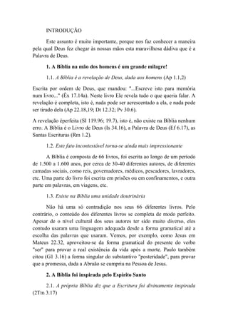 INTRODUÇÃO
Este assunto é muito importante, porque nos faz conhecer a maneira
pela qual Deus fez chegar às nossas mãos esta maravilhosa dádiva que é a
Palavra de Deus.
1. A Bíblia na mão dos homens é um grande milagre!
1.1. A Bíblia é a revelação de Deus, dada aos homens (Ap 1.1,2)
Escrita por ordem de Deus, que mandou: "...Escreve isto para memória
num livro..." (Êx 17.14a). Neste livro Ele revela tudo o que queria falar. A
revelação é completa, isto é, nada pode ser acrescentado a ela, e nada pode
ser tirado dela (Ap 22.18,19; Dt 12.32; Pv 30.6).
A revelação éperfeita (SI 119.96; 19.7), isto é, não existe na Bíblia nenhum
erro. A Bíblia é o Livro de Deus (Is 34.16), a Palavra de Deus (Ef 6.17), as
Santas Escrituras (Rm 1.2).
1.2. Este fato incontestável torna-se ainda mais impressionante
A Bíblia é composta de 66 livros, foi escrita ao longo de um período
de 1.500 a 1.600 anos, por cerca de 30-40 diferentes autores, de diferentes
camadas sociais, como reis, governadores, médicos, pescadores, lavradores,
etc. Uma parte do livro foi escrita em prisões ou em confinamentos, e outra
parte em palavras, em viagens, etc.
1.3. Existe na Bíblia uma unidade doutrinária
Não há uma só contradição nos seus 66 diferentes livros. Pelo
contrário, o conteúdo dos diferentes livros se completa de modo perfeito.
Apesar de o nível cultural dos seus autores ter sido muito diverso, eles
contudo usaram uma linguagem adequada desde a forma gramatical até a
escolha das palavras que usaram. Vemos, por exemplo, como Jesus em
Mateus 22.32, aproveitou-se da forma gramatical do presente do verbo
"ser" para provar a real existência da vida após a morte. Paulo também
citou (G1 3.16) a forma singular do substantivo "posteridade", para provar
que a promessa, dada a Abraão se cumpriu na Pessoa de Jesus.
2. A Bíblia foi inspirada pelo Espírito Santo
2.1. A própria Bíblia diz que a Escritura foi divinamente inspirada
(2Tm 3.17)
 