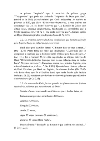 A palavra "inspirada" que é traduzida da palavra grega
"Theopneutos" que pode ser traduzida: “respirado de Deus para fora”.
(andad ut ur Gud) (Astadkommen gm. Guds andedrakt). Jó aceitou as
palavras de Eliú, que disse: “Estou cheio de palavras, o meu espírito me
constrange" (Jó 32.18). Pedro escreveu que "...o Espírito de Cristo, que
estava neles, indicava anteriormente, testificando os sofrimentos que a
Cristo haviam de vir..." (1 Pe 1.11) e ainda escreveu: que "...homens santos
de Deus falaram inspirados pelo Espírito Santo (2 Pe 1.21).
2.2. Os próprios autores da Bíblia testificaram que haviam recebido
pelo Espírito Santo as palavras que escreveram
Davi disse pelo Espírito Santo: "O Senhor disse ao meu Senhor..."
(Mc 12.36). Pedro falou no meio dos discípulos: "...Convinha que se
cumprisse a Escritura que o Espírito Santo predisse pela boca de Davi...''
(At 1.15). Em 2 Samuel 23.1,2 estão registradas as últimas palavras de
Davi: "O Espírito do Senhor falou por mim e a sua palavra esteve na minha
boca". Neemias escreveu: "...Protestaste contra eles, pelo teu Espírito, pelo
mi-nistério dos teus profetas..." (Ne 9.30b). Quando Jesus citou as palavras
de Davi, Ele disse que Davi, em Espírito, lhe chamou Senhor (Mt 22.42-
44). Paulo disse que foi o Espírito Santo que havia falado pelo Profeta
Isaías (At 28.25) e escreveu que haviam escrito com palavras que o Espírito
Santo ensinava (1 Co 2.13).
2.3. Os autores da Bíblia faziam questão de afirmar que eles haviam
recebido as palavras que transmitiram, de Deus!
Moisés afirmou nos cinco livros 420 vezes que o Senhor falou, etc.
Isaías usou expressões semelhantes 120 vezes,
Jeremias 430 vezes,
Ezequiel 329 vezes,
Amós, 53 vezes,
Ageu 27 vezes (nos seus 38 versículos),
Zacarias 53 vezes (René Pache),
Paulo afirmou: ' 'Eu recebi do Senhor o que também vos ensinei..."
(1 Co 11.23a).
 