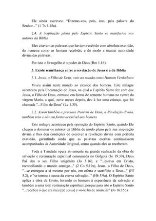 Ele ainda escreveu: “Dizemo-vos, pois, isto, pela palavra do
Senhor...” (1 Ts 4.15a).
2.4. A inspiração plena pelo Espírito Santo se manifestou nos
autores da Bíblia
Eles citavam as palavras que haviam recebido com absoluta exatidão,
da maneira como as haviam recebido, e de modo a manter autoridade
divina das palavras.
Por isto o Evangelho é o poder de Deus (Rm 1.16).
3. Existe semelhança entre a revelação de Jesus e a da Bíblia
3.1. Jesus, o Filho de Deus, veio ao mundo como Homem Verdadeiro
Viveu assim neste mundo ao alcance dos homens. Este milagre
aconteceu pela Encarnação de Jesus, na qual o Espírito Santo fez com que
Jesus, o Filho de Deus, entrasse em forma de semente humana no ventre da
virgem Maria, a qual, nove meses depois, deu à luz uma criança, que foi
chamada "...Filho de Deus'' (Lc 1.35).
3.2. Assim também a preciosa Palavra de Deus, a Revelação divina,
também veio a nós em forma acessível aos homens
Este milagre aconteceu pela operação do Espírito Santo, quando Ele
chegou a dominar os autores da Bíblia de modo pleno pela sua inspiração
divina e lhes deu condições de escrever a revelação divina com perfeita
exatidão, garantindo ainda que as palavras escritas continuassem
acompanhadas da Autoridade Original, como quando eles as receberam.
Toda a Trindade opera ativamente na grande realização da obra de
salvação e restauração espiritual consumada no Gólgota (Jo 19.30), Deus
Pai deu o seu Filho unigênito (Jo 3.16), e "...estava em Cristo,
reconciliando o mundo consigo..." (2 Co 5.19a), Jesus, o Filho de Deus,
"...se entregou a si mesmo por nós, em oferta e sacrifício a Deus..." (Ef
5.2), e "se tomou a causa da eterna salvação..." (Hb 5.9a). O Espírito Santo
aplica a obra de Cristo, levando os homens à experiência da salvação e
também a uma total restauração espiritual, porque para isto o Espírito Santo
"...recebeu o que era meu [de Jesus] e vo-lo há de anunciar" (Jo 16.15b).
 