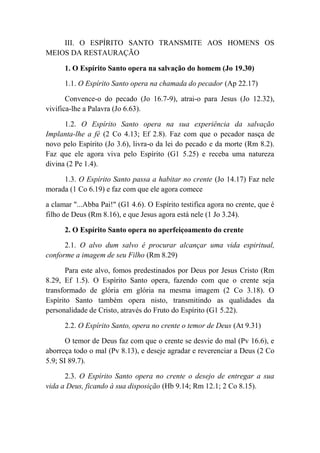 III. O ESPÍRITO SANTO TRANSMITE AOS HOMENS OS
MEIOS DA RESTAURAÇÃO
1. O Espírito Santo opera na salvação do homem (Jo 19.30)
1.1. O Espírito Santo opera na chamada do pecador (Ap 22.17)
Convence-o do pecado (Jo 16.7-9), atrai-o para Jesus (Jo 12.32),
vivifica-lhe a Palavra (Jo 6.63).
1.2. O Espírito Santo opera na sua experiência da salvação
Implanta-lhe a fé (2 Co 4.13; Ef 2.8). Faz com que o pecador nasça de
novo pelo Espírito (Jo 3.6), livra-o da lei do pecado e da morte (Rm 8.2).
Faz que ele agora viva pelo Espírito (G1 5.25) e receba uma natureza
divina (2 Pe 1.4).
1.3. O Espírito Santo passa a habitar no crente (Jo 14.17) Faz nele
morada (1 Co 6.19) e faz com que ele agora comece
a clamar "...Abba Pai!" (G1 4.6). O Espírito testifica agora no crente, que é
filho de Deus (Rm 8.16), e que Jesus agora está nele (1 Jo 3.24).
2. O Espírito Santo opera no aperfeiçoamento do crente
2.1. O alvo dum salvo é procurar alcançar uma vida espiritual,
conforme a imagem de seu Filho (Rm 8.29)
Para este alvo, fomos predestinados por Deus por Jesus Cristo (Rm
8.29, Ef 1.5). O Espírito Santo opera, fazendo com que o crente seja
transformado de glória em glória na mesma imagem (2 Co 3.18). O
Espírito Santo também opera nisto, transmitindo as qualidades da
personalidade de Cristo, através do Fruto do Espírito (G1 5.22).
2.2. O Espírito Santo, opera no crente o temor de Deus (At 9.31)
O temor de Deus faz com que o crente se desvie do mal (Pv 16.6), e
aborreça todo o mal (Pv 8.13), e deseje agradar e reverenciar a Deus (2 Co
5.9; SI 89.7).
2.3. O Espírito Santo opera no crente o desejo de entregar a sua
vida a Deus, ficando à sua disposição (Hb 9.14; Rm 12.1; 2 Co 8.15).
 