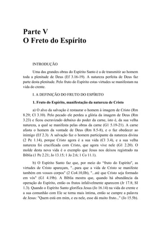 Parte V
O Freto do Espírito
INTRODUÇÃO
Uma das grandes obras do Espírito Santo é a de transmitir ao homem
toda a plenitude de Deus (Ef 3.16-19). A natureza perfeita de Deus faz
parte desta plenitude. Pelo fruto do Espírito estas virtudes se manifestam na
vida do crente.
I. A DEFINIÇÃO DO FRUTO DO ESPÍRITO
1. Fruto do Espírito, manifestação da natureza de Cristo
a) O alvo da salvação é restaurar o homem à imagem de Cristo (Rm
8.29; Cl 3.10). Pelo pecado ele perdeu a glória da imagem de Deus (Rm
3.23) e ficou escravizado debaixo do poder da carne, isto é, da sua velha
natureza, a qual se manifesta pelas obras da carne (G1 5.19-21). A carne
afasta o homem da vontade de Deus (Rm 8.5-8), e o faz obedecer ao
inimigo (Ef 2.3). A salvação faz o homem participante da natureza divina
(2 Pe 1.14), porque Cristo agora é a sua vida (Cl 3.4), e a sua velha
natureza foi crucificada com Cristo, que agora vive nele (G1 2.20). O
molde desta nova vida é o exemplo que Jesus nos deixou registrado na
Bíblia (1 Pe 2.21; Jo 13.15; 1 Jo 2.6; 1 Co 11.1).
b) O Espírito Santo faz que, por meio do “fruto do Espírito'', as
virtudes de Cristo apareçam, "...para que a vida de Cristo se manifeste
também em vossos corpos" (2 Co4.10,llb), "...até que Cristo seja formado
em vós" (G1 4.19b). A Bíblia mostra que, quando há abundância da
operação do Espírito, então os frutos infalivelmente aparecem (Jr 17.8; SI
1.3). Quando o Espírito Santo glorifica Jesus (Jo 16.14) na vida do crente e
a sua comunhão com Ele se torna mais íntima, então se cumpre a palavra
de Jesus: "Quem está em mim, e eu nele, esse dá muito fruto..." (Jo 15.5b).
 