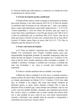E o fruto do Espírito que então aparece, e a natureza e as virtudes de Cristo
se reproduzem na vida do crente.
2. O Fruto do Espírito produz santificação
O Espírito Santo ajuda o crente a entregar-se inteiramente ao Senhor,
para assim dominar a sua velha natureza (G15.16,17). O fruto do Espírito
se manifesta então livremente na sua vida para que "...todo o seu espírito,
alma e corpo sejam plenamente conservados irrepreensíveis..." (1 Ts 5.23);
“Assim resplandeça a vossa luz diante dos homens, para que vejam as
vossas boas obras e glorifiquem a vosso Pai que está nos céus" (Mt 5.16). É
o fruto da santificação que se manifesta! (Rm 6.22). Assim “não são as
obras que fazem o homem ser bom, mas o homem bom faz as boas obras''
(Lutero). O Senhor espera frutos na nossa vida! (Ct 6.11; 7.13). Que os
tenhamos, para lhe oferecer! (Ct 4.16).
3. Fruto e não frutos do Espírito
a) O "fruto do Espírito" representa nove diferentes virtudes. Em
Gálatas 5.22, encontramos nove virtudes: Caridade (amor), gozo, paz,
longanimidade, benignidade, bondade, fé, mansidão, temperança, todas elas
dentro do fruto do Espírito. O mesmo fato aparece em 1 Coríntios 13.4-8,
onde se fala de várias virtudes espirituais, todas vinculadas à caridade. "A
caridade é sofredora, é benigna, a caridade não é invejosa, a caridade não
trata com leviandade...", etc. Aqui se esconde uma realidade muito
importante.
b) Todas as virtudes espirituais têm na caridade a sua origem.
A Bíblia diz: Deus é caridade (1 Jo 4.8), isto é, a caridade constitui a
própria essência do eterno Deus. Desta maneira podemos compreender que
as virtudes apresentadas em Gálatas 5.22 e 1 Coríntios 13.4-8, têm, todas
elas, na caridade a sua origem. São como uma laranja composta de
diferentes gomos, os quais, juntos, formam a laranja. Não se trata de
diferentes flores (virtudes) que j untas formam um ramalhete, mas de uma
só flor, com nove pétalas distintas e desiguais, que constituem uma mesma
flor. Assim o fruto é a caridade, mas as outras virtudes são reflexos dela,
isto é, uma caridade de gozo, cheia de paz, com muita longanimidade,
bondade e fidelidade, uma caridade cheia de mansidão e benignidade e
controlada com temperança. Graças a Deus!
 