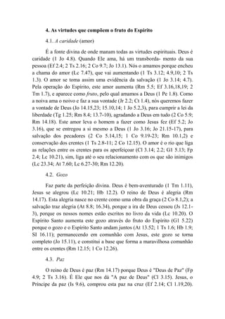 4. As virtudes que compõem o fruto do Espírito
4.1. A caridade (amor)
É a fonte divina de onde manam todas as virtudes espirituais. Deus é
caridade (1 Jo 4.8). Quando Ele ama, há um transborda- mento da sua
pessoa (Ef 2.4; 2 Ts 2.16; 2 Co 9.7; Jo 13.1). Nós o amamos porque encheu
a chama do amor (Lc 7.47), que vai aumentando (1 Ts 3.12; 4.9,10; 2 Ts
1.3). O amor se toma assim uma evidência da salvação (1 Jo 3.14; 4.7).
Pela operação do Espírito, este amor aumenta (Rm 5.5; Ef 3.16,18,19; 2
Tm 1.7), e aparece como fruto, pelo qual amamos a Deus (1 Pe 1.8). Como
a noiva ama o noivo e faz a sua vontade (Jr 2.2; Ct 1.4), nós queremos fazer
a vontade de Deus (Jo 14.15,23; 15.10,14; 1 Jo 5.2,3), para cumprir a lei da
liberdade (Tg 1.25; Rm 8.4; 13.7-10), agradando a Deus em tudo (2 Co 5.9;
Rm 14.18). Este amor leva o homem a fazer como Jesus fez (Ef 5.2; Jo
3.16), que se entregou a si mesmo a Deus (1 Jo 3.16; Jo 21.15-17), para
salvação dos pecadores (2 Co 5.14,15; 1 Co 9.19-23; Rm 10.1,2) e
conservação dos crentes (1 Ts 2.8-11; 2 Co 12.15). O amor é o rio que liga
as relações entre os crentes para os aperfeiçoar (Cl 3.14; 2.2; G1 5.13; Fp
2.4; Lc 10.21), sim, liga até o seu relacionamento com os que são inimigos
(Lc 23.34; At 7.60; Lc 6.27-30; Rm 12.20).
4.2. Gozo
Faz parte da perfeição divina. Deus é bem-aventurado (1 Tm 1.11),
Jesus se alegrou (Lc 10.21; Hb 12.2). O reino de Deus é alegria (Rm
14.17). Esta alegria nasce no crente como uma obra da graça (2 Co 8.1,2); a
salvação traz alegria (At 8.8; 16.34), porque a ira de Deus cessou (Js 12.1-
3), porque os nossos nomes estão escritos no livro da vida (Lc 10.20). O
Espírito Santo aumenta este gozo através do fruto do Espírito (G1 5.22)
porque o gozo e o Espírito Santo andam juntos (At 13.52; 1 Ts 1.6; Hb 1.9;
SI 16.11); permanecendo em comunhão com Jesus, este gozo se torna
completo (Jo 15.11), e constitui a base que forma a maravilhosa comunhão
entre os crentes (Rm 12.15; 1 Co 12.26).
4.3. Paz
O reino de Deus é paz (Rm 14.17) porque Deus é "Deus de Paz" (Fp
4.9; 2 Ts 3.16). É Ele que nos dá "A paz de Deus" (Cl 3.15). Jesus, o
Príncipe da paz (Is 9.6), comprou esta paz na cruz (Ef 2.14; Cl 1.19,20).
 