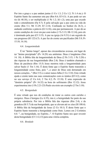 Por isto a graça e a paz andam juntas (1 Co 1.3; 2 Co 1.2; Tt 1.4 etc.). O
Espírito Santo faz aumentar esta paz (Rm 8.6; Ef 4.3). A paz pode ser um
rio (Is 48.18), e ser multiplicada (1 Pe 1.2; Jd v.2), uma paz que excede
todo o entendimento (Fp 4.7). E pela salvação que a paz entra na vida do
crente (Rm 5.1; Mt 11.29; Ef 2.14). Confiando no Senhor (Is 26.3), e
andando conforme a palavra (G1 6.16), esta paz permanecerá. A paz dá ao
crente condições de viver em paz com todos (1 Ts 5.13; Hb 12.14), pois ele
é dominado pela paz (Cl 3.15). A paz na igreja (At 9.31) é um segredo do
seu progresso (SI 122.6,7). A paz faz do crente um pacificador (Mt 5.9; Pv
15.18; 16.14).
4.4. Longanimidade
É ter "ânimo longo", apesar das circunstâncias avessas, em lugar de
ter "ânimo precipitado" (Pv 14.29) seu antônimo. Deus é longânimo (Nm
14. 18). A Bíblia fala da longanimidade de Deus (2 Pe 3.15; 1 Pe 3.20) e
das riquezas da sua longanimidade (Rm 2.4). Deus é também chamado o
Deus de paciência (Rm 15.5) Jesus mostrou toda a longanimidade para
salvar Saulo (1 Tm 1.16). É desta fonte que o Espírito Santo transmite a
longanimidade como fruto, pois "...o amor de Deus está derramado em
nossos corações..." (Rm 5.5) e o amor nunca falha (1 Co 13.8). Esta virtude
ajuda o crente tanto nas suas comunicações com os irmãos (Ef 4.2), como
no seu serviço (2 Co 6.6; 2 Tm 4.2; Pv 15.18). É uma expressão de
"domínio próprio" (Pv 16.32) na hora do sofrimento (Rm 12.12). Jesus
experimentou isto (1 Pe 2.21-23) Paulo era nisto um exemplo (2 Tm 3.10).
4.5. Benignidade
É uma virtude que nos dá condições de tratar os outros com carinho e
meiguice. Deus é benigno (Lc 6.35), isto é, a benignidade faz parte da sua
própria substância. Por isto a Bíblia fala das riquezas (Rm 2.4), e da
grandeza (SI 5.7) da sua benignidade, que se elevam até os céus (SI 108.4).
A Bíblia fala da benignidade de Jesus (2 Co 10.1). É desta fonte que o
Espírito Santo transmite a benignidade como fruto. Lemos em 2 Coríntios
6.6: "...na benignidade, no Espírito...". O Espírito Santo nos quer revestir
desta benignidade (Cl 3.12,13) para uma vitória completa.
4.6. Bondade
 