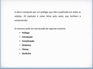A obra é composta por um prólogo, que não é publicado em todas as
edições, 19 capítulos e notas feitas pelo autor, que facilitam a
compreensão.


O romance pode ser estruturado da seguinte maneira:
       Prólogo
       Introdução
       Complicação
       Dinâmica
       Clímax
       Desfecho
 