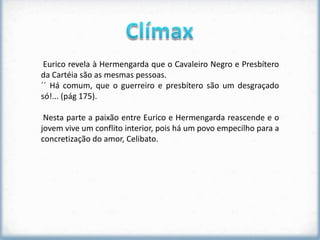Eurico revela à Hermengarda que o Cavaleiro Negro e Presbítero
da Cartéia são as mesmas pessoas.
´´ Há comum, que o guerreiro e presbítero são um desgraçado
só!... (pág 175).

 Nesta parte a paixão entre Eurico e Hermengarda reascende e o
jovem vive um conflito interior, pois há um povo empecilho para a
concretização do amor, Celibato.
 