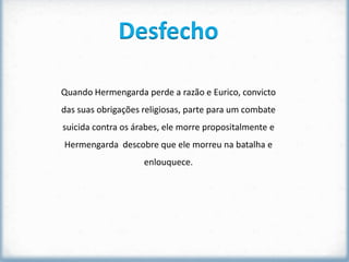 Desfecho

Quando Hermengarda perde a razão e Eurico, convicto
das suas obrigações religiosas, parte para um combate
suicida contra os árabes, ele morre propositalmente e
Hermengarda descobre que ele morreu na batalha e
                    enlouquece.
 