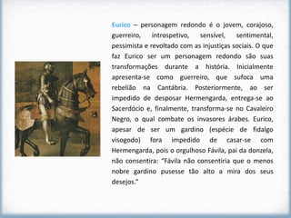 Eurico – personagem redondo é o jovem, corajoso,
guerreiro,    introspetivo,  sensível,    sentimental,
pessimista e revoltado com as injustiças sociais. O que
faz Eurico ser um personagem redondo são suas
transformações durante a história. Inicialmente
apresenta-se como guerreiro, que sufoca uma
rebelião na Cantábria. Posteriormente, ao ser
impedido de desposar Hermengarda, entrega-se ao
Sacerdócio e, finalmente, transforma-se no Cavaleiro
Negro, o qual combate os invasores árabes. Eurico,
apesar de ser um gardino (espécie de fidalgo
visogodo) fora impedido de casar-se com
Hermengarda, pois o orgulhoso Fávila, pai da donzela,
não consentira: “Fávila não consentiria que o menos
nobre gardino pusesse tão alto a mira dos seus
desejos.”
 