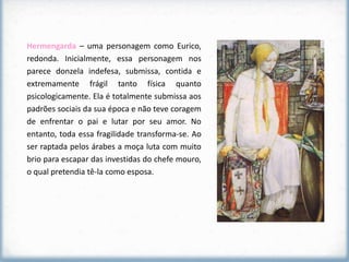 Hermengarda – uma personagem como Eurico,
redonda. Inicialmente, essa personagem nos
parece donzela indefesa, submissa, contida e
extremamente frágil tanto física quanto
psicologicamente. Ela é totalmente submissa aos
padrões sociais da sua época e não teve coragem
de enfrentar o pai e lutar por seu amor. No
entanto, toda essa fragilidade transforma-se. Ao
ser raptada pelos árabes a moça luta com muito
brio para escapar das investidas do chefe mouro,
o qual pretendia tê-la como esposa.
 