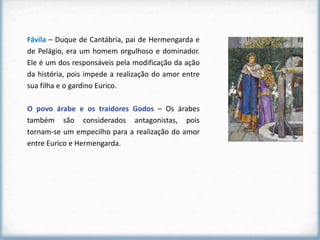 Fávila – Duque de Cantábria, pai de Hermengarda e
de Pelágio, era um homem orgulhoso e dominador.
Ele é um dos responsáveis pela modificação da ação
da história, pois impede a realização do amor entre
sua filha e o gardino Eurico.

O povo árabe e os traidores Godos – Os árabes
também são considerados antagonistas, pois
tornam-se um empecilho para a realização do amor
entre Eurico e Hermengarda.
 