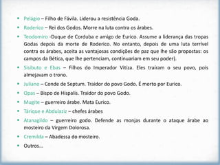  Pelágio – Filho de Fávila. Liderou a resistência Goda.
 Roderico – Rei dos Godos. Morre na luta contra os árabes.
 Teodomiro -Duque de Corduba e amigo de Eurico. Assume a liderança das tropas
  Godas depois da morte de Roderico. No entanto, depois de uma luta terrível
  contra os árabes, aceita as vantajosas condições de paz que lhe são propostas: os
  campos da Bética, que lhe pertenciam, continuariam em seu poder).
 Sisibuto e Ebas – Filhos do Imperador Vitiza. Eles traíram o seu povo, pois
  almejavam o trono.
 Juliano – Conde de Septum. Traidor do povo Godo. É morto por Eurico.
 Opas – Bispo de Híspalis. Traidor do povo Godo.
 Mugite – guerreiro árabe. Mata Eurico.
 Tárique e Abdulaziz – chefes árabes
 Atanagildo – guerreiro godo. Defende as monjas durante o ataque árabe ao
  mosteiro da Virgem Dolorosa.
 Cremilda – Abadessa do mosteiro.
 Outros...
 