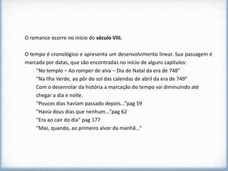 O romance ocorre no início do século VIII.

O tempo é cronológico e apresenta um desenvolvimento linear. Sua passagem é
marcada por datas, que são encontradas no início de alguns capítulos:
    “No templo – Ao romper de alva – Dia de Natal da era de 748”
    “Na Ilha Verde, ao pôr do sol das calendas de abril da era de 749”
    Com o desenrolar da história a marcação do tempo vai diminuindo até
    chegar a dia e noite.
    “Poucos dias haviam passado depois...”pag 59
    “Havia dous dias que nenhum...”pag 62
    “Era ao cair do dia” pag 177
    “Mas, quando, ao primeiro alvor da manhã...”
 