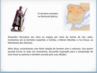 O romance acontece
                             na Península Ibérica.




Alexandre Herculano nos situa no espaço por meio de nomes de rios, vales,
montanhas etc (o território espanhol, a Cartéia, o Monte Gibraltar, o rio Críssus, as
Montanhas das Astúrias) .

Além disso, encontramos uma forte relação do homem com a natureza. Isso ocorre
quando Eurico se isola nas montanhas, buscando inspiração para a composição de
seus hinos ou poemas e também consolo para suas aflições.
 