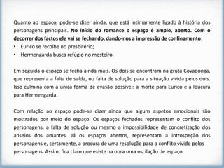 Quanto ao espaço, pode-se dizer ainda, que está intimamente ligado à história dos
personagens principais. No início do romance o espaço é amplo, aberto. Com o
decorrer dos factos ele vai se fechando, dando-nos a impressão de confinamento:
• Eurico se recolhe no presbitério;
• Hermengarda busca refúgio no mosteiro.

Em seguida o espaço se fecha ainda mais. Os dois se encontram na gruta Covadonga,
que representa a falta de saída, ou falta de solução para a situação vivida pelos dois.
Isso culmina com a única forma de evasão possível: a morte para Eurico e a loucura
para Hermengarda.

Com relação ao espaço pode-se dizer ainda que alguns aspetos emocionais são
mostrados por meio do espaço. Os espaços fechados representam o conflito dos
personagens, a falta de solução ou mesmo a impossibilidade de concretização dos
anseios dos amantes. Já os espaços abertos, representam a introspeção dos
personagens e, certamente, a procura de uma resolução para o conflito vivido pelos
personagens. Assim, fica claro que existe na obra uma oscilação de espaço.
 