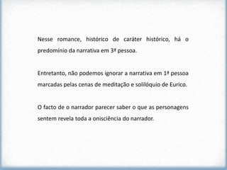 Nesse romance, histórico de caráter histórico, há o
predomínio da narrativa em 3ª pessoa.


Entretanto, não podemos ignorar a narrativa em 1ª pessoa
marcadas pelas cenas de meditação e solilóquio de Eurico.


O facto de o narrador parecer saber o que as personagens
sentem revela toda a onisciência do narrador.
 