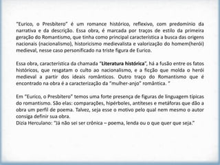 “Eurico, o Presbítero” é um romance histórico, reflexivo, com predomínio da
narrativa e da descrição. Essa obra, é marcada por traços de estilo da primeira
geração do Romantismo, que tinha como principal característica a busca das origens
nacionais (nacionalismo), historicismo medievalista e valorização do homem(herói)
medieval, nesse caso personificado na triste figura de Eurico.

Essa obra, característica da chamada “Literatura histórica”, há a fusão entre os fatos
históricos, que resgatam o culto ao nacionalismo, e a ficção que molda o herói
medieval a partir dos ideais românticos. Outro traço do Romantismo que é
encontrado na obra é a caracterização da “mulher-anjo” romântica. “

Em “Eurico, o Presbítero” temos uma forte presença de figuras de linguagem típicas
do romantismo. São elas: comparações, hipérboles, antíteses e metáforas que dão a
obra um perfil de poema. Talvez, seja esse o motivo pelo qual nem mesmo o autor
consiga definir sua obra.
Dizia Herculano: “Já não sei ser crônica – poema, lenda ou o que quer que seja.”
 