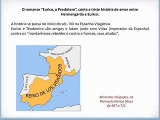 O romance “Eurico, o Presbítero”, conta a triste história de amor entre
                             Hermengarda e Eurico.

A história se passa no início do séc. VIII na Espanha Visigótica.
Eurico e Teodomiro são amigos e lutam junto com Vitiza (imperador da Espanha)
contra os “montanheses rebeldes e contra a francos, seus aliados”.




                                                     Reino dos Visigodos, na
                                                     Península Ibérica (Anos
                                                          de 507 a 711
 