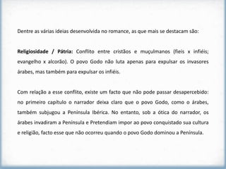 Dentre as várias ideias desenvolvida no romance, as que mais se destacam são:


Religiosidade / Pátria: Conflito entre cristãos e muçulmanos (fieis x infiéis;
evangelho x alcorão). O povo Godo não luta apenas para expulsar os invasores
árabes, mas também para expulsar os infiéis.


Com relação a esse conflito, existe um facto que não pode passar desapercebido:
no primeiro capítulo o narrador deixa claro que o povo Godo, como o árabes,
também subjugou a Península Ibérica. No entanto, sob a ótica do narrador, os
árabes invadiram a Península e Pretendiam impor ao povo conquistado sua cultura
e religião, facto esse que não ocorreu quando o povo Godo dominou a Península.
 