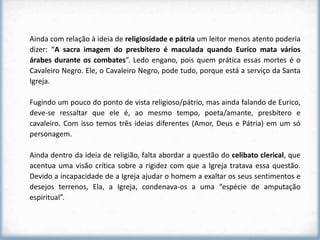 Ainda com relação à ideia de religiosidade e pátria um leitor menos atento poderia
dizer: “A sacra imagem do presbítero é maculada quando Eurico mata vários
árabes durante os combates”. Ledo engano, pois quem prática essas mortes é o
Cavaleiro Negro. Ele, o Cavaleiro Negro, pode tudo, porque está a serviço da Santa
Igreja.

Fugindo um pouco do ponto de vista religioso/pátrio, mas ainda falando de Eurico,
deve-se ressaltar que ele é, ao mesmo tempo, poeta/amante, presbítero e
cavaleiro. Com isso temos três ideias diferentes (Amor, Deus e Pátria) em um só
personagem.

Ainda dentro da ideia de religião, falta abordar a questão do celibato clerical, que
acentua uma visão crítica sobre a rigidez com que a Igreja tratava essa questão.
Devido a incapacidade de a Igreja ajudar o homem a exaltar os seus sentimentos e
desejos terrenos, Ela, a Igreja, condenava-os a uma “espécie de amputação
espiritual”.
 