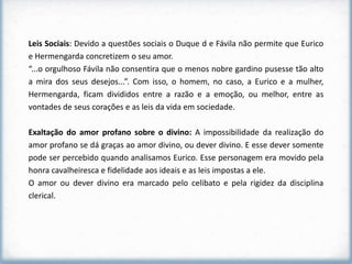 Leis Sociais: Devido a questões sociais o Duque d e Fávila não permite que Eurico
e Hermengarda concretizem o seu amor.
“...o orgulhoso Fávila não consentira que o menos nobre gardino pusesse tão alto
a mira dos seus desejos...”. Com isso, o homem, no caso, a Eurico e a mulher,
Hermengarda, ficam divididos entre a razão e a emoção, ou melhor, entre as
vontades de seus corações e as leis da vida em sociedade.

Exaltação do amor profano sobre o divino: A impossibilidade da realização do
amor profano se dá graças ao amor divino, ou dever divino. E esse dever somente
pode ser percebido quando analisamos Eurico. Esse personagem era movido pela
honra cavalheiresca e fidelidade aos ideais e as leis impostas a ele.
O amor ou dever divino era marcado pelo celibato e pela rigidez da disciplina
clerical.
 