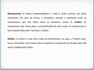 Maniqueísmo: O Duelo maniqueísta(bem x mal) é muito comum nas obras
românticas. No caso de Eurico, o Presbítero, tempos o confronto entre os
muçulmanos, que são vistos como os invasores, contra os cristãos. Os
muçulmanos são, nessa obra, a personificação do mal o qual, se contrata com o
bem representado pelo “heróicos” cristãos.


Mulher: A mulher é vista sob a ótica do Romantismo, ou seja, a “mulher anjo”,
pura e imaculada. Uma mostra disso é quando as monjas são sacrificadas para não
serem violada pelos infiéis.
 