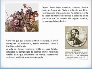 Depois desse bem sucedido combate, Eurico
                                     pede ao Duque de Fávila a mão de sua filha,
                                     Hermengarda, em casamento. No entanto, Fávila
                                     ao saber da intenção de Eurico e, sabendo ainda
                                     que esse era um homem de origem humilde,
                                     recusa o pedido de Eurico.




Certo de que sua amada também o repelia, o jovem
entrega-se ao sacerdócio, sendo ordenado como o
Presbítero de Carteia.
A vida de Eurico resume-se então às suas funções
religiosas e à composição de poemas e hinos religiosos,
tarefas essas que ocupavam sua mente, afastando-se
assim das lembranças de Hermengarda.
 