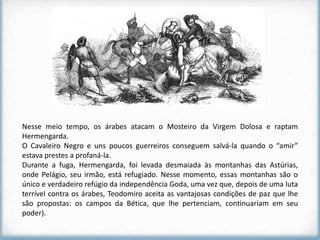 Nesse meio tempo, os árabes atacam o Mosteiro da Virgem Dolosa e raptam
Hermengarda.
O Cavaleiro Negro e uns poucos guerreiros conseguem salvá-la quando o “amir”
estava prestes a profaná-la.
Durante a fuga, Hermengarda, foi levada desmaiada às montanhas das Astúrias,
onde Pelágio, seu irmão, está refugiado. Nesse momento, essas montanhas são o
único e verdadeiro refúgio da independência Goda, uma vez que, depois de uma luta
terrível contra os árabes, Teodomiro aceita as vantajosas condições de paz que lhe
são propostas: os campos da Bética, que lhe pertenciam, continuariam em seu
poder).
 