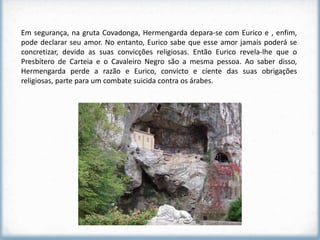 Em segurança, na gruta Covadonga, Hermengarda depara-se com Eurico e , enfim,
pode declarar seu amor. No entanto, Eurico sabe que esse amor jamais poderá se
concretizar, devido as suas convicções religiosas. Então Eurico revela-lhe que o
Presbítero de Carteia e o Cavaleiro Negro são a mesma pessoa. Ao saber disso,
Hermengarda perde a razão e Eurico, convicto e ciente das suas obrigações
religiosas, parte para um combate suicida contra os árabes.
 