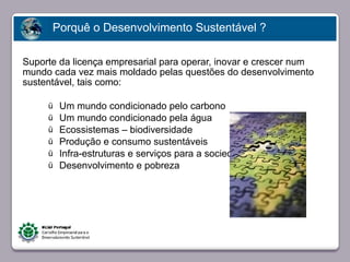 Porquê o Desenvolvimento Sustentável ?

Suporte da licença empresarial para operar, inovar e crescer num
mundo cada vez mais moldado pelas questões do desenvolvimento
sustentável, tais como:

     ü    Um mundo condicionado pelo carbono
     ü    Um mundo condicionado pela água
     ü    Ecossistemas – biodiversidade
     ü    Produção e consumo sustentáveis
     ü   Faça clique para editar o estilopara a sociedade
          Infra-estruturas e serviços
     ü    Desenvolvimento e pobreza




23/05/10
 