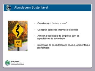 Abordagem Sustentável



                        ü   Questionar o “business as usual”

                        ü   Construir parcerias internas e externas

                        ü    Alinhar a estratégia da empresa com as
                            expectativas da sociedade
       Faça clique para editar o estilo
                        ü   Integração de considerações sociais, ambientais e
                            económicas




23/05/10
 