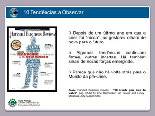 10 Tendências a Observar


                                 ü Depois de um último ano em que a
                                 crise foi “moda”, os gestores olham de
                                 novo para o futuro.

                                 ü   Algumas tendências continuam
                                 firmes, outras incertas. Há também
                                 sinais de novas forças emergindo.
       Faça clique para editar o estilo
                                 ü Parece que não há volta atrás para o
                                 Mundo da pré-crise.


                                 Fonte: Harvard Business Review : “10 trends you have to
                                 watch”, pág. 55-60 by Eric Beinhocker, Ian Davies and Lenny
                                 Mendoca, July-August 2009.




23/05/10
 