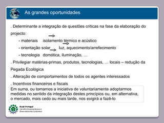 As grandes oportunidades

. Determinante a integração de questões críticas na fase da elaboração do
projecto:
    - materiais   isolamento térmico e acústico
    - orientação solar    luz, aquecimento/arrefecimento
    - tecnologia domótica, iluminação, …
. Privilegiar matérias-primas, produtos, tecnologias, … locais – redução da
Pegada Ecológica
         Faça clique para editar o estilo
. Alteração de comportamentos de todos os agentes interessados
. Incentivos financeiros e fiscais
Em suma, ou tomamos a iniciativa de voluntariamente adoptarmos
medidas no sentido da integração destes princípios ou, em alternativa,
o mercado, mais cedo ou mais tarde, nos exigirá a fazê-lo



23/05/10
 