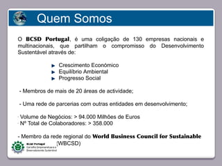 Quem Somos
 O BCSD Portugal, é uma coligação de 130 empresas nacionais e
 multinacionais, que partilham o compromisso do Desenvolvimento
 Sustentável através de:

                    Crescimento Económico
                    Equilíbrio Ambiental
                    Progresso Social

     - Membros de mais de 20 áreas de actividade;
           Faça clique para editar o estilo
     - Uma rede de parcerias com outras entidades em desenvolvimento;

 - Volume de Negócios: > 94.000 Milhões de Euros
 - Nº Total de Colaboradores: > 358.000




 - Membro da rede regional do World Business Council for Sustainable
 Development (WBCSD)

23/05/10
 