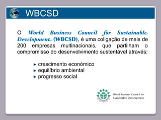WBCSD

   O World Business Council for Sustainable
   Development (WBCSD), é uma coligação de mais de
   200 empresas multinacionais, que partilham o
   compromisso do desenvolvimento sustentável através:

             crescimento económico
             equilíbrio ambiental
       Faça clique para editar o estilo
             progresso social




23/05/10
 
