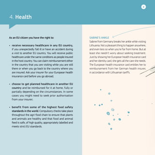 8
SABINE’S ANKLE
Sabine from Germany breaks her ankle while visiting
Lithuania. Not a pleasant thing to happen anywhere,
and even less so when you’re far from home. But at
least she needn’t worry about seeking treatment.
Just by showing her European health insurance card
and her identity card, she gets all the care she needs.
The European health insurance card entitles her to
reimbursement from her German health insurer,
in accordance with Lithuanian tariffs.
4. Health
As an EU citizen you have the right to:
•	 receive necessary healthcare in any EU country,
if you unexpectedly fall ill or have an accident during
a visit to another EU country. You will receive public
healthcare under the same conditions as people insured
in the host country. You can claim reimbursement either
in the country that you are visiting while you are still
there or when you go back to the country where you
are insured. Ask your insurer for your European health
insurance card before you go abroad;
•	 choose to get planned healthcare in another EU
country and be reimbursed for it at home, fully or
partially depending on the circumstances. In some
cases you might need to seek prior authorisation
from your insurer;
•	 benefit from some of the highest food safety
standards in the world. Compulsory checks take place
throughout the agri-food chain to ensure that plants
and animals are healthy and that food and animal
feed is safe, of high quality, appropriately labelled and
meets strict EU standards.
 