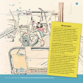 9
All your EU-wide health rights: http://europa.eu/youreurope/citizens/health/index_en.htm
Did you know?
In every EU country, a free European healthinsurance card is available from your statutoryhealth insurer. If you show it, you will receivemedically necessary public healthcare under thesame conditions as locals. Even if you don’t haveyour card with you, you are entitled to healthcare– and once back home, you can ask your healthinsurance institution for reimbursement.
Prior authorisation for planned medicaltreatment cannot be refused by your insurer ifyou have to wait too long for the treatment athome. Each EU country has a national contactpoint which can provide you with detailedinformation on your rights.
The EU is promoting an eHealth network amongEuropean countries. eHealth uses informationtechnologies to facilitate access to life-savingclinical data available in emergencies,to improve the quality of healthcare and accessto medical expertise and to promote patients’empowerment. In certain circumstances patientscan receive treatment remotely, includingmonitoring of chronic patients from a distance,checking vital statistics such as blood pressure,body temperature and sleep rhythms.
 