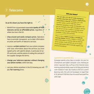 14
7. Telecoms
As an EU citizen you have the right to:
•	 benefit from a guaranteed reasonable quality of fixed
telecoms service at affordable prices, regardless of
where you live in the EU;
•	 shop around and easily compare prices. Operators
have to provide transparent, up-to-date information
on prices and tariffs of telecoms services;
•	 receive a written contract from your phone company
with clear information about the services you have
signed up for, with specific details, in particular on tar-
iffs and costs, and the option of ending the contract if
the supplier changes the terms;
•	 change your telecoms operator without changing
your phone number, within one day;
•	 use your phone anywhere in the EU knowing you will
pay fair roaming prices.
GUISEPPE’S ROAMING BILL
Guiseppe spends a few days in London. He uses his
smartphone and tablet computer a lot: checking an
online map each day, surfing on the Internet every
evening,postingholidaysnapstohisblogandsending
work-related e-mails. But thanks to the EU’s current
roaming rules, this will cost Guiseppe no more than
€ 20, almost € 500 less than he would have paid five
years ago.
Did you know?
You can dial 112, the EU-wide emergencynumber, free from any mobile or fixed phone,everywhere in the EU. Available 24/7, thisnumber works in all EU Member States.Operators speaking a range of languages willput you through to the right emergency service.The use of 112 as a unique or parallel emer-gency number has been spreading. It is nowavailable in about 80 countries.
There is now a hotline number (116 000) formissing children. Parents, children, or those withinformation about a missing child can dial thesame number. It will connect you to an experi-enced organisation able to provide support andpractical assistance.
 