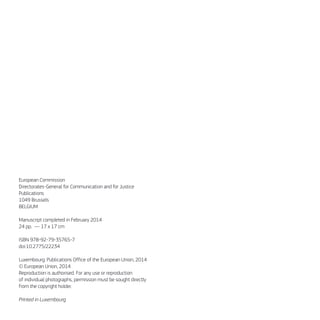 European Commission
Directorates-General for Communication and for Justice
Publications
1049 Brussels
BELGIUM
Manuscript completed in February 2014
24 pp. — 17 x 17 cm
ISBN 978-92-79-35765-7
doi:10.2775/22234
Luxembourg: Publications Office of the European Union, 2014
© European Union, 2014
Reproduction is authorised. For any use or reproduction
of individual photographs, permission must be sought directly
from the copyright holder.
Printed in Luxembourg
 