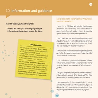 20
Did you know?
You can contact the Europe Direct ContactCentre, which answers all sorts of questionson EU-related matters by phone(00800 6 7 8 9 10 11), e-mail and web chator visit the Europe Direct Information Centrein the region or town where you live.
You can visit the website Your Europe forpractical information in your language on yourrights when moving, living, studying, training,working, shopping or simply travelling abroad.
Representation offices of the European Com-mission are also at your service in your country.
10. Information and guidance
As an EU citizen you have the right to:
•	 contact the EU in your own language and get
information and assistance on your EU rights.
SOME QUESTIONS EUROPE DIRECT ANSWERED
FOR CITIZENS IN 2013
‘I read that in 2014 we will vote for the European
Parliament but I don’t really know when. Moreover,
given that I’m from Italy but live in Spain, do I have the
right to vote in my current place of residence?’
‘I am Czech and live with my family in the Czech
Republic. However, I work in Slovakia and commute
to work every day. In which country are my family
and I covered by my medical insurance?’
‘I am an Italian citizen who has been offered a perma-
nent job in Germany. Is my American husband entitled
to live and work in Germany?’
‘I am a university graduate from France. I found
a fixed-term job contract in London from the end of
June. Do I need a residence permit? Who do I contact
for this?’
‘Iboughta computeronlinefroma Germanwebsitebut
it does not work properly. What should I do? Are there
general rules for returning goods purchased online?’
‘I was supposed to fly from Paris to Sofia, but on my
arrival at the airport I was informed that my flight was
delayed by 3 ½ hours due to technical failure. Is there
any EU legislation that would protect my rights?’
 