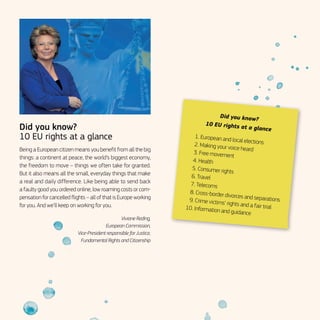Did you know?
10 EU rights at a glance
Being a European citizen means you benefit from all the big
things: a continent at peace, the world’s biggest economy,
the freedom to move – things we often take for granted.
But it also means all the small, everyday things that make
a real and daily difference. Like being able to send back
a faulty good you ordered online, low roaming costs or com-
pensation for cancelled flights – all of that is Europe working
for you. And we’ll keep on working for you.
Viviane Reding,
European Commission,
Vice-President responsible for Justice,
Fundamental Rights and Citizenship
Did you know?
10 EU rights at a glance
	 1.	European and local elections	 2.	Making your voice heard	 3.	Free movement
	 4.	Health
	 5.	Consumer rights
	 6.	Travel
	 7.	Telecoms
	 8.	Cross-border divorces and separations	 9.	Crime victims’ rights and a fair trial	 10.	Information and guidance
 