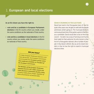 2
DAVID IS RUNNING IN THE ELECTIONS
David has lived in the Portuguese town of Vila for
quitea fewyearsnow.Hegetsonwellwiththepeople
and knows what’s going on. The municipal elections
comearoundandoneofthepartieswantstofieldhim
as a candidate. David would like to be on the local
council – he sees it as a way of serving a community
that made him feel welcome. His only concern is that
he isn’t a Portuguese national. Like a number of peo-
ple in Vila, David is British. But as an EU citizen resi-
dent in Vila, he has the right to stand in municipal
elections there.
Did you know?
To make European Parliament elections evenmore democratic, the European Commissionrecommended that European parties nametheir preferred candidate as President ofthe European Commission.
The Members of the European Parliamentrepresent the EU’s 507 million citizens andmake decisions in practically all policy areas,including mobile phone charges, regulation ofbanks and protection of personal data.
As an EU citizen you have the right to:
•	 vote and be a candidate in European Parliament
elections in the EU country where you reside, under
the same conditions as the nationals of that country;
•	 vote and be a candidate in local elections in the EU
country where you reside, under the same conditions
as nationals of that country.
1. European and local elections
 