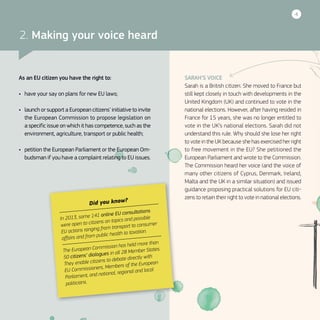 4
SARAH’S VOICE
Sarah is a British citizen. She moved to France but
still kept closely in touch with developments in the
United Kingdom (UK) and continued to vote in the
national elections. However, after having resided in
France for 15 years, she was no longer entitled to
vote in the UK’s national elections. Sarah did not
understand this rule. Why should she lose her right
to vote in the UK because she has exercised her right
to free movement in the EU? She petitioned the
European Parliament and wrote to the Commission.
The Commission heard her voice (and the voice of
many other citizens of Cyprus, Denmark, Ireland,
Malta and the UK in a similar situation) and issued
guidance proposing practical solutions for EU citi-
zens to retain their right to vote in national elections.
Did you know?
In 2013, some 141 online EU consultations
were open to citizens on topics and possible
EU actions ranging from transport to consumer
affairs and from public health to taxation.
The European Commission has held more than
50 citizens’ dialogues in all 28 Member States.
They enable citizens to debate directly with
EU Commissioners, Members of the European
Parliament, and national, regional and local
politicians.
2. Making your voice heard
As an EU citizen you have the right to:
•	 have your say on plans for new EU laws;
•	 launch or support a European citizens’ initiative to invite
the European Commission to propose legislation on
a specific issue on which it has competence, such as the
environment, agriculture, transport or public health;
•	 petition the European Parliament or the European Om-
budsman if you have a complaint relating to EU issues.
 