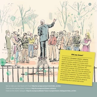 5
How to make your voice heard at EU level: http://ec.europa.eu/yourvoice/index_en.htm
Check out the ongoing citizens’ initiatives: http://ec.europa.eu/citizens-initiative
Check out the citizens’ dialogues: http://ec.europa.eu/debate-future-europe/citizens-dialogues/index_en.htm
Did you know?
To organise a European citizens’ initiative,citizens must form a committee of at leastseven EU citizens resident in at least sevendifferent Member States. When these organisershave collected one million signatures, theCommission carefully examines their initiativeand meets them. They also have the opportunityto present their initiative at a public hearing inthe European Parliament. The Commission thengives a formal response spelling out what actionit will propose and the reasons for doing so,or explaining why it cannot take action.
 